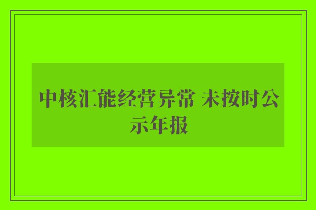 中核汇能经营异常 未按时公示年报