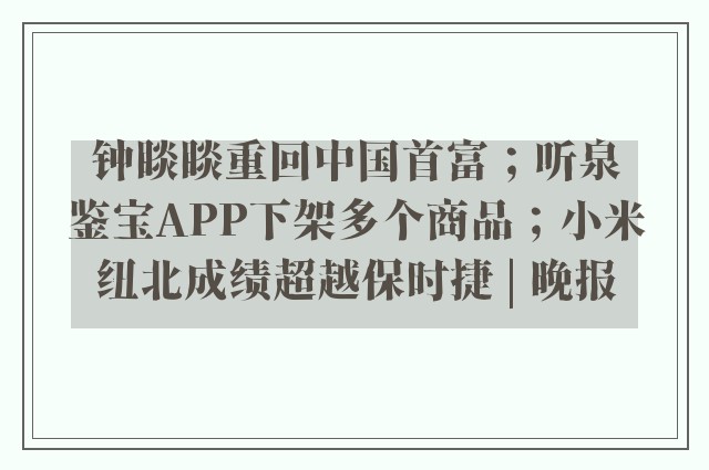 钟睒睒重回中国首富；听泉鉴宝APP下架多个商品；小米纽北成绩超越保时捷 | 晚报