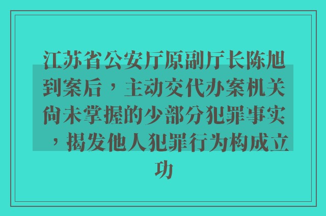 江苏省公安厅原副厅长陈旭到案后，主动交代办案机关尚未掌握的少部分犯罪事实，揭发他人犯罪行为构成立功