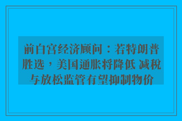 前白宫经济顾问：若特朗普胜选，美国通胀将降低 减税与放松监管有望抑制物价