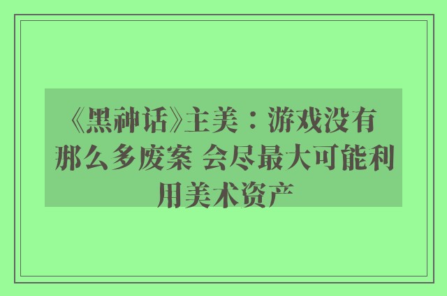 《黑神话》主美：游戏没有那么多废案 会尽最大可能利用美术资产