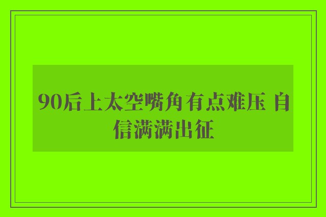 90后上太空嘴角有点难压 自信满满出征