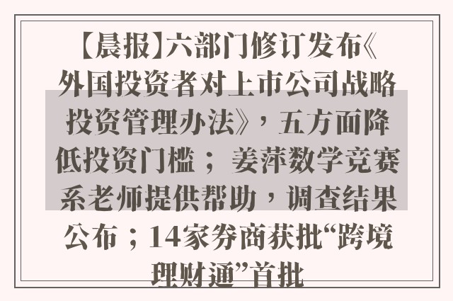 【晨报】六部门修订发布《外国投资者对上市公司战略投资管理办法》，五方面降低投资门槛； 姜萍数学竞赛系老师提供帮助，调查结果公布；14家券商获批“跨境理财通”首批