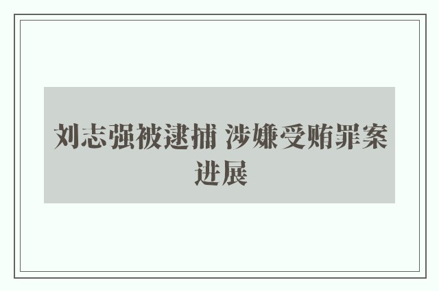 刘志强被逮捕 涉嫌受贿罪案进展