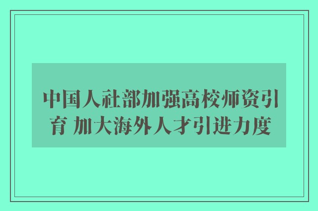 中国人社部加强高校师资引育 加大海外人才引进力度