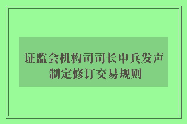 证监会机构司司长申兵发声 制定修订交易规则