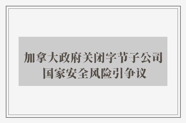 加拿大政府关闭字节子公司 国家安全风险引争议