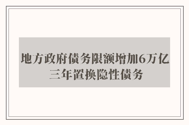 地方政府债务限额增加6万亿 三年置换隐性债务