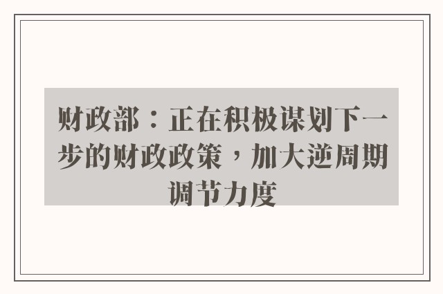 财政部：正在积极谋划下一步的财政政策，加大逆周期调节力度