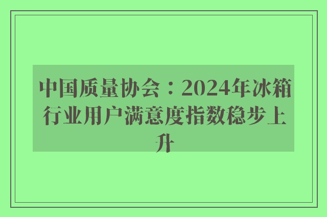 中国质量协会：2024年冰箱行业用户满意度指数稳步上升