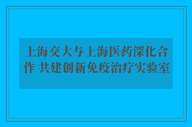 上海交大与上海医药深化合作 共建创新免疫治疗实验室