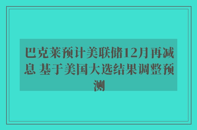 巴克莱预计美联储12月再减息 基于美国大选结果调整预测