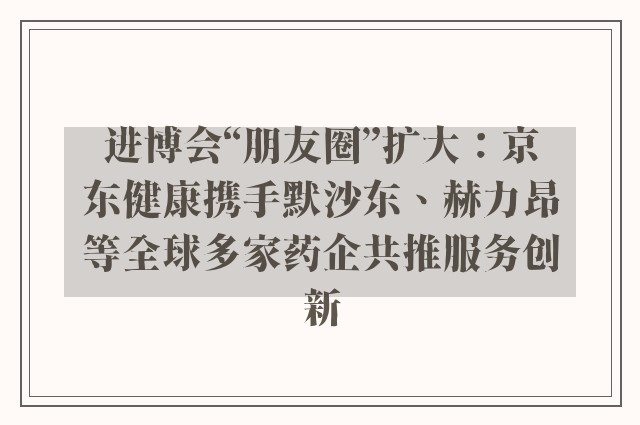 进博会“朋友圈”扩大：京东健康携手默沙东、赫力昂等全球多家药企共推服务创新