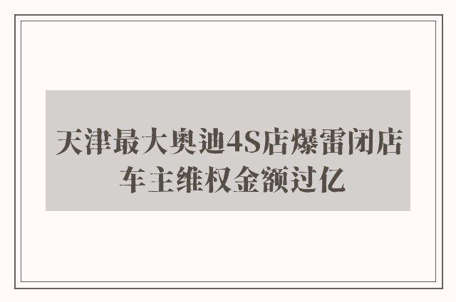 天津最大奥迪4S店爆雷闭店 车主维权金额过亿