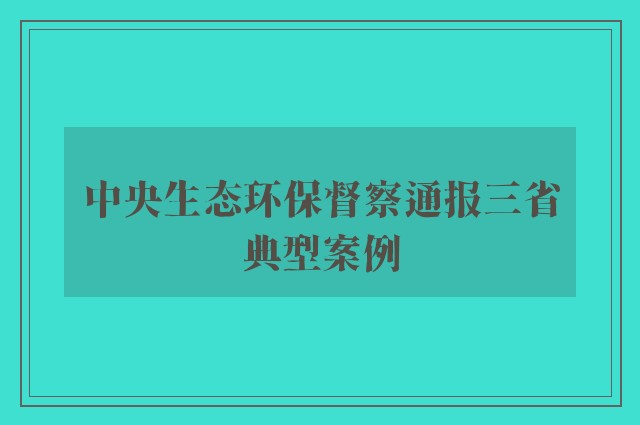 中央生态环保督察通报三省典型案例