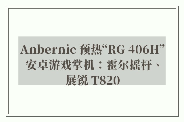 Anbernic 预热“RG 406H”安卓游戏掌机：霍尔摇杆、展锐 T820