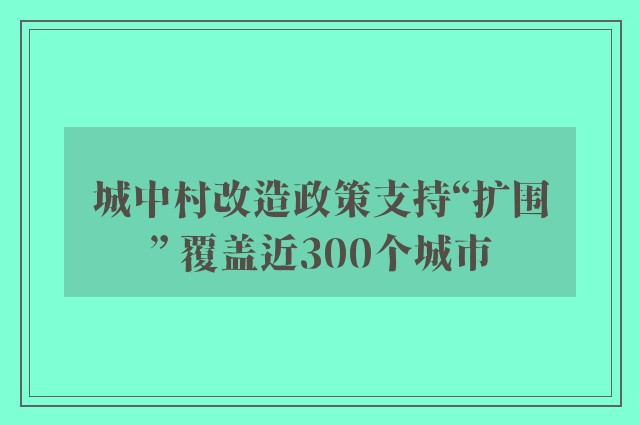 城中村改造政策支持“扩围” 覆盖近300个城市