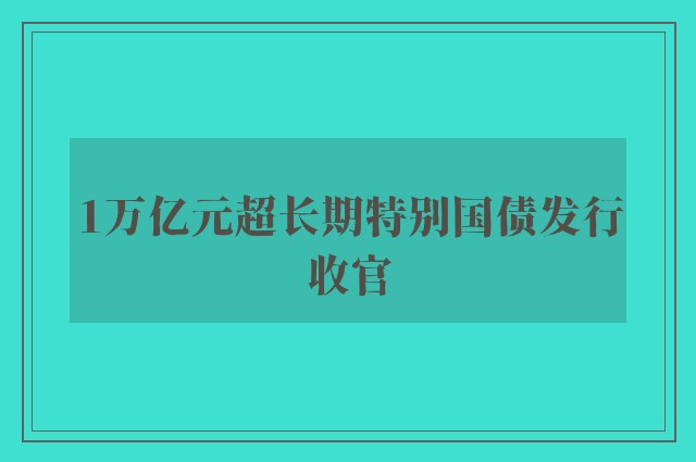 1万亿元超长期特别国债发行收官