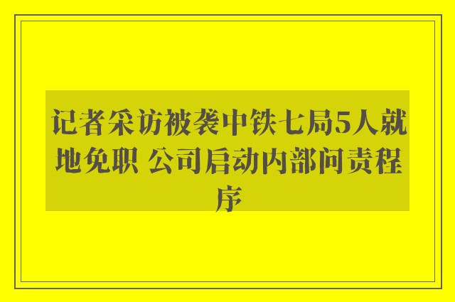 记者采访被袭中铁七局5人就地免职 公司启动内部问责程序