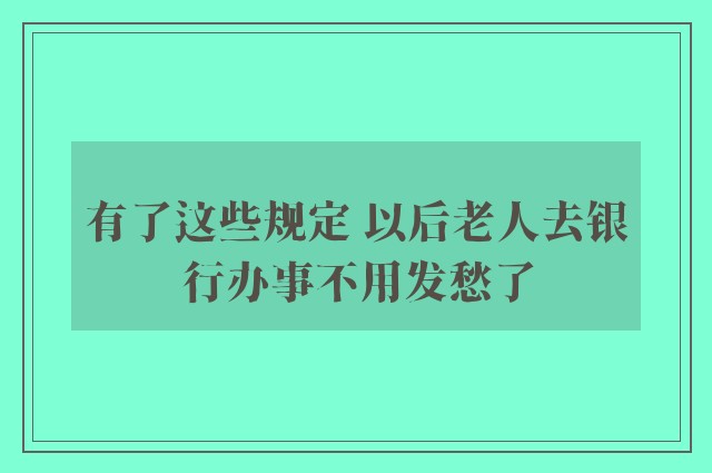 有了这些规定 以后老人去银行办事不用发愁了