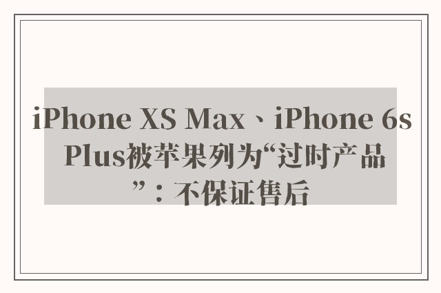 iPhone XS Max、iPhone 6s Plus被苹果列为“过时产品”：不保证售后