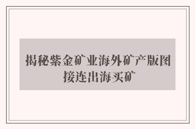 揭秘紫金矿业海外矿产版图 接连出海买矿