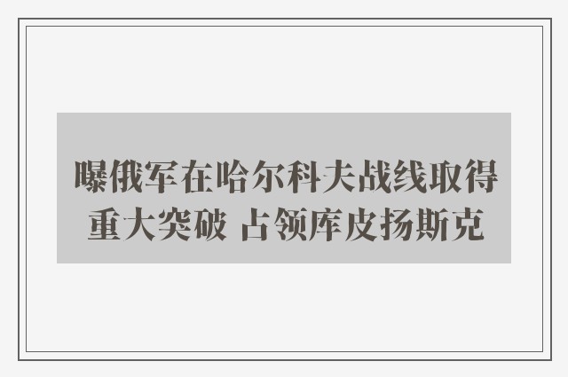 曝俄军在哈尔科夫战线取得重大突破 占领库皮扬斯克