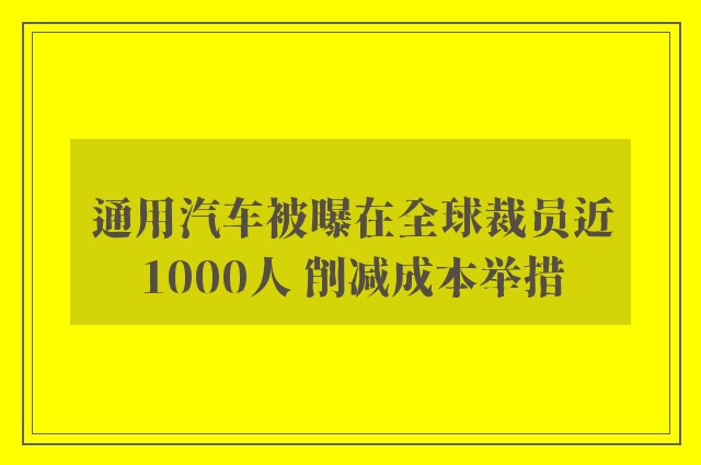 通用汽车被曝在全球裁员近1000人 削减成本举措