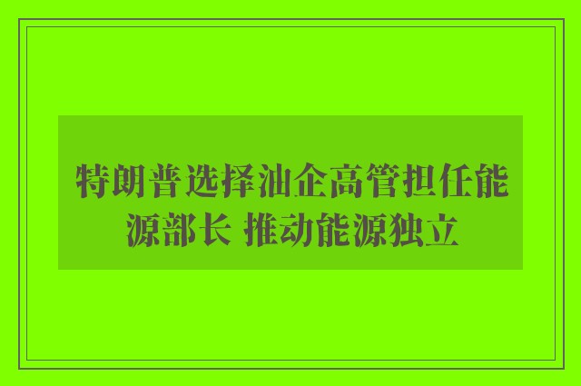 特朗普选择油企高管担任能源部长 推动能源独立