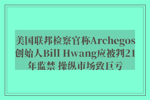 美国联邦检察官称Archegos创始人Bill Hwang应被判21年监禁 操纵市场致巨亏