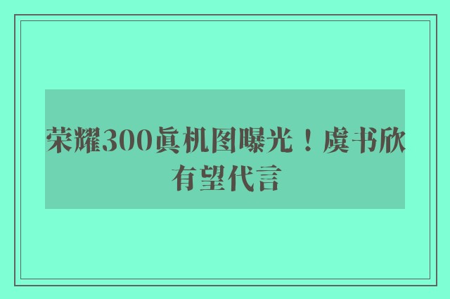 荣耀300真机图曝光！虞书欣有望代言