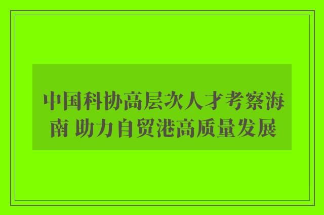 中国科协高层次人才考察海南 助力自贸港高质量发展