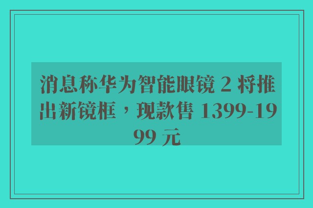 消息称华为智能眼镜 2 将推出新镜框，现款售 1399-1999 元