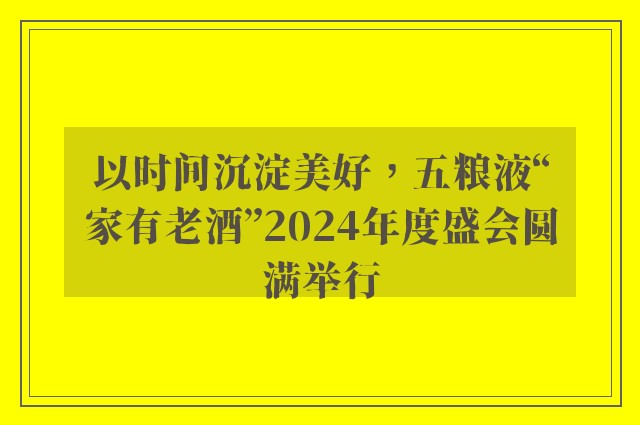 以时间沉淀美好，五粮液“家有老酒”2024年度盛会圆满举行