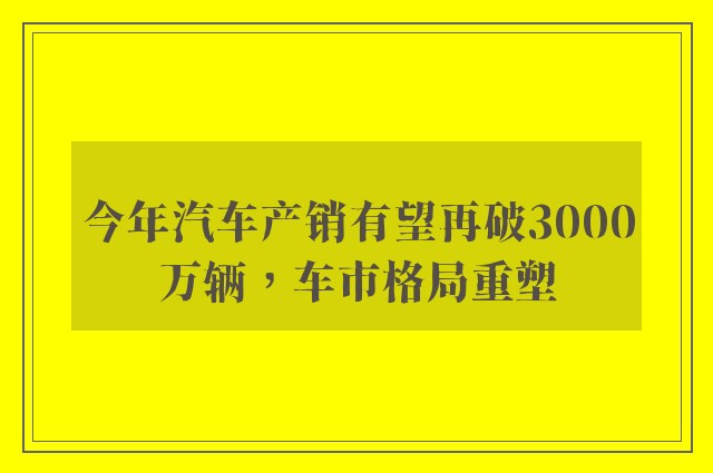 今年汽车产销有望再破3000万辆，车市格局重塑