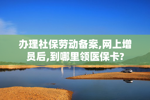 办理社保劳动备案,网上增员后,到哪里领医保卡?
